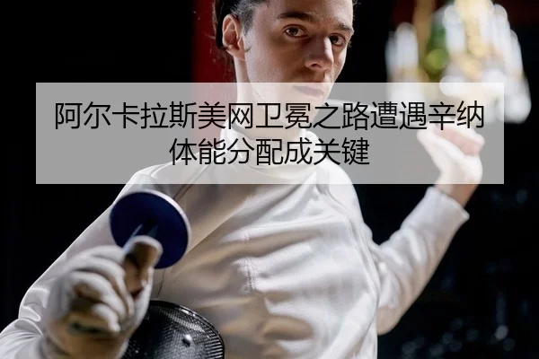 阿尔卡拉斯美网卫冕之路遭遇辛纳 体能分配成关键